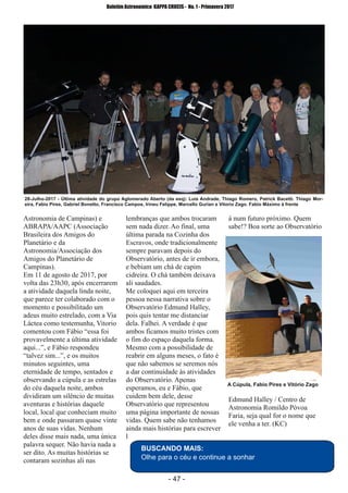 ­ 47 ­
Boletim Astronomico KAPPA CRUCIS ­ No. 1 ­ Primavera 2017
Astronomia de Campinas) e
ABRAPA/AAPC (Associação
Brasileira dos Amigos do
Planetário e da
Astronomia/Associação dos
Amigos do Planetário de
Campinas).
Em 11 de agosto de 2017, por
volta das 23h30, após encerrarem
a atividade daquela linda noite,
que parece ter colaborado com o
momento e possibilitado um
adeus muito estrelado, com a Via
Láctea como testemunha, Vitorio
comentou com Fábio “essa foi
provavelmente a última atividade
aqui...”, e Fábio respondeu
“talvez sim...”, e os muitos
minutos seguintes, uma
eternidade de tempo, sentados e
observando a cúpula e as estrelas
do céu daquela noite, ambos
dividiram um silêncio de muitas
aventuras e histórias daquele
local, local que conheciam muito
bem e onde passaram quase vinte
anos de suas vidas. Nenhum
deles disse mais nada, uma única
palavra sequer. Não havia nada a
ser dito. As muitas histórias se
contaram sozinhas ali nas
lembranças que ambos trocaram
sem nada dizer. Ao final, uma
última parada na Cozinha dos
Escravos, onde tradicionalmente
sempre paravam depois do
Observatório, antes de ir embora,
e bebiam um chá de capim
cidreira. O chá também deixava
ali saudades.
Me coloquei aqui em terceira
pessoa nessa narrativa sobre o
Observatório Edmund Halley,
pois quis tentar me distanciar
dela. Falhei. A verdade é que
ambos ficamos muito tristes com
o fim do espaço daquela forma.
Mesmo com a possibilidade de
reabrir em alguns meses, o fato é
que não sabemos se seremos nós
a dar continuidade às atividades
do Observatório. Apenas
esperamos, eu e Fábio, que
cuidem bem dele, desse
Observatório que representou
uma página importante de nossas
vidas. Quem sabe não tenhamos
ainda mais histórias para escrever
l
á num futuro próximo. Quem
sabe!? Boa sorte ao Observatório
Edmund Halley / Centro de
Astronomia Romildo Póvoa
Faria, seja qual for o nome que
ele venha a ter. (KC)
A Cúpula, Fabio Pires e Vitório Zago
BUSCANDO MAIS:
Olhe para o céu e continue a sonhar
28­Julho­2017 ­ Última atividade do grupo Aglomerado Aberto (da esq): Luis Andrade, Thiago Romero, Patrick Bacetti. Thiago Mor­
eira, Fabio Pires, Gabriel Bonetto, Francisco Campos, Irineu Felippe, Marcello Gurian e Vitorio Zago. Fabio Máximo à frente
 