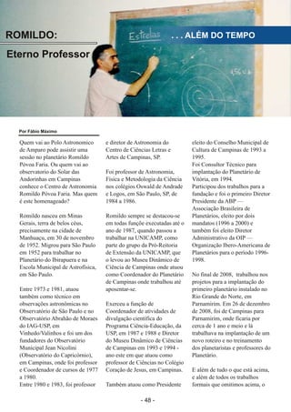 ­ 48 ­
Boletim Astronomico KAPPA CRUCIS ­ No. 1 ­ Primavera 2017
ROMILDO:
Eterno Professor
. . . ALÉM DO TEMPO
Quem vai ao Polo Astronomico
de Amparo pode assistir uma
sessão no planetário Romildo
Póvoa Faria. Ou quem vai ao
observatorio do Solar das
Andorinhas em Campinas
conhece o Centro de Astronomia
Romildo Póvoa Faria. Mas quem
é este homenageado?
Romildo nasceu em Minas
Gerais, terra de belos céus,
precisamente na cidade de
Manhuaçu, em 30 de novembro
de 1952. Migrou para São Paulo
em 1952 para trabalhar no
Planetário do Ibirapuera e na
Escola Municipal de Astrofísica,
em São Paulo.
Entre 1973 e 1981, atuou
também como técnico em
observações astronômicas no
Observatório de São Paulo e no
Observatório Abrahão de Moraes
do IAG­USP, em
Vinhedo/Valinhos e foi um dos
fundadores do Observatório
Municipal Jean Nicolini
(Observatório do Capricórnio),
em Campinas, onde foi professor
e Coordenador de cursos de 1977
a 1980.
Entre 1980 e 1983, foi professor
e diretor de Astronomia do
Centro de Ciências Letras e
Artes de Campinas, SP.
Foi professor de Astronomia,
Física e Metodologia da Ciência
nos colégios Oswald de Andrade
e Logos, em São Paulo, SP, de
1984 a 1986.
Romildo sempre se destacou­se
em todas funçõe executadas até o
ano de 1987, quando passou a
trabalhar na UNICAMP, como
parte do grupo da Pró­Reitoria
de Extensão da UNICAMP, que
o levou ao Museu Dinâmico de
Ciência de Campinas onde atuou
como Coordenador do Planetário
de Campinas onde trabalhou até
aposentar­se.
Exerceu a função de
Coordenador de atividades de
divulgação científica do
Programa Ciência­Educação, da
USP, em 1987 e 1988 e Diretor
do Museu Dinâmico de Ciências
de Campinas em 1993 e 1994 ­
ano este em que atuou como
professor de Ciências no Colégio
Coração de Jesus, em Campinas.
Também atuou como Presidente
eleito do Conselho Municipal de
Cultura de Campinas de 1993 a
1995.
Foi Consultor Técnico para
implantação do Planetário de
Vitória, em 1994.
Participou dos trabalhos para a
fundação e foi o primeiro Diretor
Presidente da ABP —
Associação Brasileira de
Planetários, eleito por dois
mandatos (1996 a 2000) e
também foi eleito Diretor
Administrativo da OIP —
Organização Ibero­Americana de
Planetários para o período 1996­
1998.
No final de 2008, trabalhou nos
projetos para a implantação do
primeiro planetário instalado no
Rio Grande do Norte, em
Parnamirim. Em 26 de dezembro
de 2008, foi de Campinas para
Parnamirim, onde ficaria por
cerca de 1 ano e meio e lá
trabalhava na implantação de um
novo roteiro e no treinamento
dos planetaristas e professores do
Planetário.
E além de tudo o que está acima,
e além de todos os trabalhos
formais que omitimos acima, o
Por Fábio Máximo
 