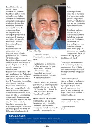 ­ 49 ­
Boletim Astronomico KAPPA CRUCIS ­ No. 1 ­ Primavera 2017
Romildo também era
escritor, poeta,
conferencista, e cronista.
Coordenou e atuou como
debatedor convidado e
conferencista em mais de
200 congressos e eventos
de divulgação científica.
Coordenou e ministrou
mais de 300 cursos de
Astronomia, desde
cursos para crianças a
cursos para professores e
disciplinas de graduação
em várias Universidades,
Faculdades, Institutos,
Sociedades e Escolas
brasileiras.
Freqüentemente era
entrevistado pela
imprensa escrita e falada,
programas de TV e rádio de
várias emissoras.
Escrevia regularmente matérias e
análises técnicas para revistas e
jornais de grande circulação e
também para meios
especializados.
Foi consultor e assessor do MEC
para a elaboração dos Parâmetros
Curriculares Nacionais na Área
de Ciências; especificamente, na
área de Astronomia. Era membro
de sociedades científicas
brasileiras e internacionais.
Escreveu e teve publicados sete
livros de Astronomia e era um
dos brasileiros com nome citado,
ainda em vida, no Dicionário de
Astronomia e Astronáutica por
seus relevantes trabalhos em prol
da Astronomia no Brasil.
Seus livros e seu nome são
referência bibliográfica e entrada
em enciclopédias que tratam de
Ciência e, particularmente, de
Astronomia no Brasil.
Dentre os livros escritos por ele
estão:
­Fundamentos da Astronomia
­Halley, Viajante do Universo
­Visão para o Universo
­Olhando para o Céu
­Iniciação à Astronomia
­Maravilhas do Céu Estrelado
­ Cartilha Astronômica.
Romildo Póvoa Faria, vitimado
por um AVC e complicações dele
advindas, faleceu por volta das
12h30min do dia 21 de abril de
2009, no hospital Walfredo
Gurgel, em Natal, RN.
Quem conheceu o Romildo se
lembra do tipo que ele era.
Pessoa marcante, e inspirador.
Tinha uma voz forte e um
vocabulario muito bem utilizado
nas aulas e apresentações que
fazia.
Dava impressão de
serio, mas se mostrava
bem humorado a maior
parte do tempo­ nem
sempre, é verdade; mas
nem por isso passava­se
a gostar menos dele.
Trabalhava melhor a
noite ­ como se ja
tivesse nascido para os
trabalhos e pesquisas
norturnas. Lembro­me
de certa feita ser
convidado por ele para
rascunhar algumas
ideias para o grupo de
astronomia que precedeu
o aglomerado aberto em
uma mesa do City Bar, em
guardanapos de papel.
Outra vez fui ao apartamento
onde ele morava para buscar
algumas notas dele. Vivia de
maneira muito simples e frugal,
desapegadamente e com poucas
posses.
Das aulas nos cursos do
planetario, ficam as lembranças
de conexões feitas apos suas
explicações. Figura muito
querida e que mesmo hoje ­
quase 10 anos passados de sua
morte ­ ainda deixa saudades e
otimas recordações.
Fica um obrigado em nome dos
amigos e eternos alunos.
Obrigado Romildo.
(KC)
BUSCANDO MAIS:
Renato da Silva Oliveira (http://www.asterdomus.com.br/Artigo_Romildo_Povoa_Faria_in_memorian.htm)
Nelson Travinik (http://vaztolentino.com.br/noticias/106­Personagens­da­nossa­Astronomia­ROMILDO­PoVOA­FARIA­1952­2009­Por­Nelson­Travnik)
Professor Romildo
 