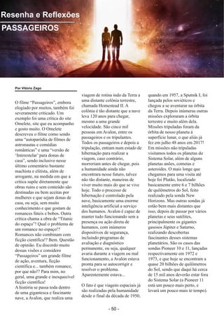 ­ 50 ­
Boletim Astronomico KAPPA CRUCIS ­ No. 1 ­ Primavera 2017
O filme “Passageiros”, embora
elogiado por muitos, também foi
severamente criticado. Um
exemplo foi uma crítica do site
Omelete, site que eu acompanho
e gosto muito. O Omelete
descreveu o filme como sendo
uma “autoparódia de filmes de
astronautas e comédias
românticas” e uma “versão de
‘Interestelar’ para donas de
casa”, sendo inclusive nesse
último comentário bastante
machista e elitista, além de
arrogante, na medida em que a
crítica supõe diretamente que
obras ruins e sem conteúdo são
destinadas ou bem aceitas por
mulheres e que sejam donas de
casa, ou seja, sem muito
conhecimento e que gostam de
romances fúteis e bobos. Outra
crítica chama a obra de “Titanic
do espaço”! Qual o problema de
um romance no espaço!?
Romances não combinam com
ficção científica!? Bem. Questão
de opinião. Eu discordo muito
dessas visões e considero
“Passageiros” um grande filme
de ação, aventura, ficção
científica e... também romance,
por que não!? Para mim, no
geral, uma grande e inesquecível
ficção científica!
A história se passa toda dentro
de uma gigantesca e fascinante
nave, a Avalon, que realiza uma
viagem de rotina indo da Terra a
uma distante colônia terrestre,
chamada Homestead II. A
colônia é tão distante que a nave
leva 120 anos para chegar,
mesmo a uma grande
velocidade. São cinco mil
pessoas em Avalon, entre os
passageiros e os tripulantes.
Todos os passageiros e depois a
tripulação, entram num estado de
hibernação para realizar a
viagem, caso contrário,
morreriam antes de chegar, pois
a humanidade ainda não
encontrara nesse futuro, talvez
não tão distante, maneiras de
viver muito mais do que se vive
hoje. Todo o processo de
hibernação é controlado pela
nave, basicamente uma enorme
inteligência artificial a serviço
dos humanos. Avalon é capaz de
manter tudo funcionando sem a
presença ou ação direta de
humanos, com inúmeros
dispositivos de segurança,
incluindo programas de
avaliação e diagnóstico
permanente, ou seja, qualquer
avaria durante a viagem ou mal
funcionamento, a Avalon estava
pronta para se autocorrigir e
resolver o problema.
Aparentemente estava...
O fato é que viagens espaciais já
são realizadas pela humanidade
desde o final da década de 1950,
quando em 1957, a Sputnik I, foi
lançada pelos soviéticos e
chegou a se aventurar na órbita
da Terra. Depois inúmeras outras
missões exploraram a órbita
terrestre e muito além dela.
Missões tripuladas foram da
órbita de nosso planeta à
superfície lunar, o que aliás já
fez em julho 48 anos em 2017!
Em missões não tripuladas
visitamos todos os planetas do
Sistema Solar, além de alguns
planetas anões, cometas e
asteroides. O mais longe que
chegamos para uma visita até
hoje foi Plutão, localizado
basicamente entre 6 e 7 bilhões
de quilômetros do Sol, feito
realizado pela sonda New
Horizons. Mas outras sondas já
estão bem mais distantes que
isso, depois de passar por vários
planetas e seus satélites,
principalmente os gigantes
gasosos Júpiter e Saturno,
realizando descobertas
fascinantes desses sistemas
planetários. São os casos das
sondas Pioneer 10 e 11, lançadas
respectivamente em 1972 e
1973, e que hoje se encontram a
quase 20 bilhões de quilômetros
do Sol, sendo que daqui há cerca
de 15 mil anos deverão estar fora
do Sistema Solar (a Pioneer 11
está um pouco mais perto, e
levará um pouco mais te tempo).
Resenha e Reflexões
PASSAGEIROS
Por Vitório Zago
 