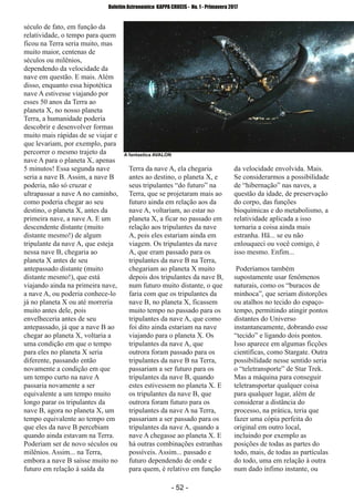 ­ 52 ­
Boletim Astronomico KAPPA CRUCIS ­ No. 1 ­ Primavera 2017
século de fato, em função da
relatividade, o tempo para quem
ficou na Terra seria muito, mas
muito maior, centenas de
séculos ou milênios,
dependendo da velocidade da
nave em questão. E mais. Além
disso, enquanto essa hipotética
nave A estivesse viajando por
esses 50 anos da Terra ao
planeta X, no nosso planeta
Terra, a humanidade poderia
descobrir e desenvolver formas
muito mais rápidas de se viajar e
que levariam, por exemplo, para
percorrer o mesmo trajeto da
nave A para o planeta X, apenas
5 minutos! Essa segunda nave
seria a nave B. Assim, a nave B
poderia, não só cruzar e
ultrapassar a nave A no caminho,
como poderia chegar ao seu
destino, o planeta X, antes da
primeira nave, a nave A. E um
descendente distante (muito
distante mesmo!) de algum
tripulante da nave A, que esteja
nessa nave B, chegaria ao
planeta X antes de seu
antepassado distante (muito
distante mesmo!), que está
viajando ainda na primeira nave,
a nave A, ou poderia conhece­lo
já no planeta X ou até morreria
muito antes dele, pois
envelheceria antes de seu
antepassado, já que a nave B ao
chegar ao planeta X, voltaria a
uma condição em que o tempo
para eles no planeta X seria
diferente, passando então
novamente a condição em que
um tempo curto na nave A
passaria novamente a ser
equivalente a um tempo muito
longo parar os tripulantes da
nave B, agora no planeta X, um
tempo equivalente ao tempo em
que eles da nave B percebiam
quando ainda estavam na Terra.
Poderiam ser de novo séculos ou
milênios. Assim... na Terra,
embora a nave B saísse muito no
futuro em relação à saída da
Terra da nave A, ela chegaria
antes ao destino, o planeta X, e
seus tripulantes “do futuro” na
Terra, que se projetaram mais ao
futuro ainda em relação aos da
nave A, voltariam, ao estar no
planeta X, a ficar no passado em
relação aos tripulantes da nave
A, pois eles estariam ainda em
viagem. Os tripulantes da nave
A, que eram passado para os
tripulantes da nave B na Terra,
chegariam ao planeta X muito
depois dos tripulantes da nave B,
num futuro muito distante, o que
faria com que os tripulantes da
nave B, no planeta X, ficassem
muito tempo no passado para os
tripulantes da nave A, que como
foi dito ainda estariam na nave
viajando para o planeta X. Os
tripulantes da nave A, que
outrora foram passado para os
tripulantes da nave B na Terra,
passariam a ser futuro para os
tripulantes da nave B, quando
estes estivessem no planeta X. E
os tripulantes da nave B, que
outrora foram futuro para os
tripulantes da nave A na Terra,
passariam a ser passado para os
tripulantes da nave A, quando a
nave A chegasse ao planeta X. E
há outras combinações estranhas
possíveis. Assim... passado e
futuro dependendo de onde e
para quem, é relativo em função
da velocidade envolvida. Mais.
Se considerarmos a possibilidade
de “hibernação” nas naves, a
questão da idade, de preservação
do corpo, das funções
bioquímicas e do metabolismo, a
relatividade aplicada a isso
tornaria a coisa ainda mais
estranha. Hã... se eu não
enlouqueci ou você comigo, é
isso mesmo. Enfim...
Poderíamos também
supostamente usar fenômenos
naturais, como os “buracos de
minhoca”, que seriam distorções
ou atalhos no tecido do espaço­
tempo, permitindo atingir pontos
distantes do Universo
instantaneamente, dobrando esse
“tecido” e ligando dois pontos.
Isso aparece em algumas ficções
científicas, como Stargate. Outra
possibilidade nesse sentido seria
o “teletransporte” de Star Trek.
Mas a máquina para conseguir
teletransportar qualquer coisa
para qualquer lugar, além de
considerar a distância do
processo, na prática, teria que
fazer uma cópia perfeita do
original em outro local,
incluindo por exemplo as
posições de todas as partes do
todo, mais, de todas as partículas
do todo, uma em relação à outra
num dado ínfimo instante, ou
A fantastica AVALON
 
