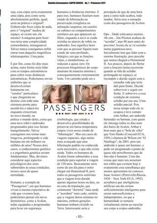 ­ 53 ­
Boletim Astronomico KAPPA CRUCIS ­ No. 1 ­ Primavera 2017
seja, essa cópia seria exatamente
uma cópia, pois como seria
absolutamente perfeita, igual,
seria na prática o original!
Embora não fosse cópia de nada,
pois o “original” mudou de
espaço, só existe um, ele
mesmo! A máquina para fazer
isso teria uma complexidade
extraordinária, inimaginável.
Talvez nunca consigamos enfim
entrar num daqueles magníficos
teletransportes. Uma pena.
E por fim, como foi dito mais
acima, outra forma seria lidar
com os tempos astronômicos
para cobrir essas distâncias
astronômicas. Poderíamos enviar
embriões que se
desenvolveriam
lentamente em
“casulos” particulares
e que chegariam no
destino com toda uma
estrutura pronta para
acordá­los e educá­los
enquanto cresceriam
no novo mundo, na
prática o mundo deles, coisa que
uma nave robô e androides
programados para isso fariam
tranquilamente. Talvez
consigamos nos tornar mais
longevos, prolongando a vida
humana em até milhares ou
milhões de anos! Nesses dois
casos, o conhecimento genético
e a engenharia genética seriam
fundamentais. Mas, devemos
considerar aqui aspectos
psicológicos dos seres
submetidos às essas condições,
nesses casos de quase
eternidade.
Portanto, a exemplo de
“Passageiros”, em que humanos
vivem a mesma expectativa de
vida que vivemos hoje,
poderíamos pensar em naves
dormitórios, como a Avalon,
todas equipadas e programadas
para levar em segurança
humanos a distâncias enormes. E
para isso, humanos ficariam num
estado de hibernação ou
preservação criogênica ou
animação suspensa, em casulos
ou cabines ou compartimentos
similares aos que aparecem no
filme, enquanto a nave se cuida
sozinha ou através de robôs ou
androides. Isso significa fazer
com que as pessoas fiquem num
estado de sono profundo,
letárgico, em que as funções
vitais, o metabolismo, se
reduzam a quase zero. Os
processos bioquímicos do corpo
atuariam de maneira mínima e
consequentemente extremamente
lenta. Um caminho pode ser a
criobiologia, que estuda e
desenvolve possibilidades de
preservar em baixa temperatura
corpos vivos nesse estado de
“hibernação”. Mas em casos de
viagens espaciais, algo muito
mais avançado que uma
hibernação padrão ou conhecida
seria necessário, o que não existe
ainda. Todos os humanos de
Avalon foram submetidos a essa
condição para suportar a viagem
de 120 anos. Basicamente seria
como de um dia para o outro
chegar em Hamestead II, pois
todos os passageiros sentiriam
que a viagem teria durado
apenas algumas horas ou dias, ou
no caso da tripulação, que
certamente “dormirá” mais tarde
e “acordará” mais cedo, sentiria
que a viagem durou semanas no
máximo, embora gerações
humanas tenham existido na
Terra. Interessante seria a
percepção de que de uma hora
para a outra tudo acabou, tudo
mudou. Seria essa a sensação
exata dos passageiros de Avalon.
Ops... Onde estávamos mesmo.
Ah sim... Jim Preston acabara de
“acordar”, mas 90 anos antes do
previsto! Assim ele se vê sozinho
numa gigantesca nave.
Inicialmente tem que lidar com a
enorme frustração, pois percebe
que nunca chegará a Homestead
II. Aos poucos, depois de flertar
com a loucura (tema recorrente
quando se fala de solidão
prolongada no espaço), se
recompõe e decide seguir com a
estranha vida que teria
dali para frente. Decide
sobreviver e seguir em
frente. E sobrevive a essa
condição de extrema
solidão por um ano. Uma
solidão parcial. Pois
nesse tempo todo ele se
ocupou e teve contato
com Arthur, um androide
bartender ou barman, com quem
ele interage todos os dias num
dos bares de Avalon. Arthur é
bem mais que a “bola de vôlei”
que Tom Hanks (Concord­EUA,
1956­) chamou de Wilson em “O
Náufrago”, de 2001, pois um
androide é quase um humano, e
pode ser programado a ponto de
quase não percebermos que de
fato não é humano. Uma das
coisas que mais nos assustam
nos robôs que existem hoje é
exatamente essa semelhança que
muitos apresentam ter conosco.
Isaac Asimov (Petrovichi­Rússia,
1920 – New York­EUA, 1992)
acreditava que inteligências
artificias um dia seriam
suficientemente inteligentes para
serem autossuficientes e
independentes, ou que a
humanidade se tornaria
virtualmente eterna ao mesclar
seu corpo a corpos androides.
 