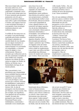 ­ 54 ­
Boletim Astronomico KAPPA CRUCIS ­ No. 1 ­ Primavera 2017
Mas nesse tempo todo, enquanto
Jim tenta sobreviver, ele é
obrigado a procurar recursos,
explorando e estudando a nave.
E ele tem muito tempo para isso.
É nesse momento que passamos
juntamente com ele, que a
história nos permite conhecer
mais sobre o quão extraordinário
é Avalon, com espaços incríveis
e uma tecnologia fascinante. E
corresponde a uma tecnologia
totalmente plausível, sem
nenhuma mágica.
A solidão de Jim numa nave ou
no espaço é um tema bastante
explorado pela ficção científica.
Ele chegou a planejar um
suicídio diante de sua situação,
que em alguns momentos se
mostrava desesperadora. A
espécie humana vive em bandos
ou comunidades, e o homem
nunca foi adepto a viver
solitariamente. Mesmo as
exceções que conhecemos por aí,
não são exatamente exemplos de
uma solidão real, completa.
Podemos nos afastar de tudo e
morar no campo, no Alaska, na
Sibéria, na floresta, mas a
humanidade está logo ali, no
mesmo planeta.
Mas concomitante a isso,
percebemos que a humanidade
nessa realidade futurista ainda se
organiza numa sociedade
capitalista, em que uma minoria
vive com privilégios e mais
acessos que a maioria, formada
de trabalhadores, explorados e
que são alijados de usufruir a
mesma vida. As alas de
passageiros são discriminadas
por funções e classes sociais. Jim
por exemplo, um engenheiro,
com aparência de um mecânico
simples, faz parte dos
passageiros que iriam para
Homestead II para serem
trabalhadores, construindo e
mantendo o novo mundo para
uma classe rica ou de
intelectuais, que estavam
separados em outras alas. Os
privilegiados tinhas
apartamentos muito melhores,
mais direitos de usufruir o que a
nave proporcionava, incluindo
uma alimentação melhor e mais
diversificada, além de ter direito
a uma maior quantidade de
coisas, algumas básicas e até
essenciais sob alguns aspectos.
Aos da ala dos trabalhadores
estava destinado o básico para se
manterem alimentados e
acomodados, sem nenhum luxo
ou privilégio, e até com
condições precárias para
algumas situações. Eles são
discriminados por pulseiras
simples e pulseiras vips. O filme,
em algumas cenas até realça
essas diferenças, talvez numa
crítica velada ou simplesmente,
o que é pior, um reflexo da falsa
naturalidade das diferenças
sociais do mundo real e atual em
que vivemos. Nesse caso uma
banalização dessas diferenças,
como se fossem normais,
naturais e devêssemos aceitar em
silêncio, pois criticar a ordem ou
se colocar e lutar contra seria
basicamente uma subversão
dessa suposta “ordem natural”.
Uma micro sociedade de classes.
Indo para um novo mundo. Mas
no fundo, mais do mesmo de seu
velho mundo. Enfim... Jim, um
excelente engenheiro, encontra
maneiras de burlar a nave e
usufruir de luxos não permitidos
à sua “classe econômica”.
Jim, em suas andanças solitárias
pela nave passa a conhecer muita
coisa de Avalon e das pessoas
hibernando nas alas dos
passageiros, ao ler e assistir os
perfis pessoais descritivos ao
lado das cabines ou
compartimentos de hibernação.
E numa dessas alas, destinadas
às pessoas mais ricas, ele
“conhece” Aurora Lane
(interpreta por Jennifer
Lawrence). Ela fora na Terra
uma jornalista e escritora muito
famosa e muito bem sucedida em
sua carreira, vencedora de
prêmios de literatura, enfim, uma
pessoa rica e de uma das alas dos
privilegiados entre os
passageiros. Mas ele
simplesmente se apaixona,
mesmo sem a conhecer de fato, a
não ser por seu perfil. É nesse
momento que a história nos
apresenta um dilema bem
interessante. Jim fica cada vez
mais instigado a querer uma
companhia real, sucumbindo
cada vez mais a uma dura
solidão. Ele poderia acordá­la e
sua solidão terminaria. Mas ele
tem direito de fazer isso? Poderia
Arthur o "bar­droid"
 