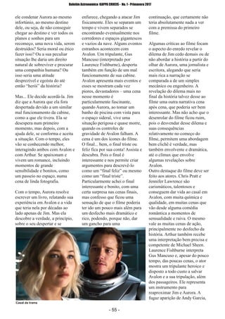 ­ 55 ­
Boletim Astronomico KAPPA CRUCIS ­ No. 1 ­ Primavera 2017
ele condenar Aurora ao mesmo
infortúnio, ao mesmo destino
dele, ou seja, de não conseguir
chegar ao destino e ver todos os
planos e sonhos para um
recomeço, uma nova vida, serem
destruídos? Seria moral ou ético
fazer isso? Ou a sua peculiar
situação lhe daria um direito
natural de sobreviver e procurar
uma companhia humana? Ou
isso seria uma atitude
desprezível e egoísta do até
então “herói” da história?
Mas... Ele decide acordá­la. Jim
diz que a Aurora que ela fora
despertada devido a um similar
mal funcionamento da cabine,
como a que ele tivera. Ela se
desespera num primeiro
momento, mas depois, com a
ajuda dele, se conforma e aceita
a situação. Com o tempo, eles
vão se conhecendo melhor,
interagindo ambos com Avalon e
com Arthur. Se apaixonam e
vivem um romance, incluindo
momentos de grande
sensibilidade e bonitos, como
um passeio no espaço, numa
cena de linda fotografia.
Com o tempo, Aurora resolve
escrever um livro, relatando sua
experiência em Avalon e a vida
que teria nela por décadas ao
lado apenas de Jim. Mas ela
descobre a verdade, a princípio,
sobre o seu despertar e se
enfurece, chegando a atacar Jim
fisicamente. Eles se separam um
tempo e vivem separados se
encontrando eventualmente nos
corredores e espaços gigantescos
e vazios da nave. Alguns eventos
estranhos acontecem com
Avalon. Um tripulante, Gus
Mancuso (interpretado por
Laurence Fishburne), desperta
também em função de um mal
funcionamento de sua cabine.
Avalon apresenta mais eventos e
esses se mostram cada vez
piores, devastadores – uma cena
nesse momento é
particularmente fascinante,
quando Aurora, ao tomar um
banho de piscina com vista para
o espaço sideral, vive uma
situação perigosa e quase morre,
quando os controles de
gravidade de Avalon falham. A
cena é um dos ícones do filme.
O final... bem, o final triste ou
feliz fica por sua conta! Assista e
descubra. Pois o final é
interessante e nos permite criar
argumentos para descrevê­lo
como um “final feliz” ou mesmo
como um “final triste”.
Particularmente achei o final
interessante e bonito, com uma
certa surpresa nas cenas finais,
mas confesso que ficou uma
sensação de que o filme poderia
ter ido um pouco mais além para
um desfecho mais dramático e
rico, podendo, porque não, dar
um gancho para uma
continuação, que certamente não
teria absolutamente nada a ver
com a premissa do primeiro
filme.
Algumas críticas ao filme focam
o aspecto do enredo revelar o
dilema de Jim cedo demais ou de
não abordar a história a partir do
olhar de Aurora, uma jornalista e
escritora, alegando que seria
mais rica a narração se
comparada a de um simples
mecânico ou engenheiro. A
revelação do dilema mais no
final da história talvez desse ao
filme uma outra narrativa cena
após cena, que poderia ser bem
interessante. Mas não acho que o
desenrolar do filme ficou ruim,
pois o desvendar desse dilema e
suas consequências
relativamente no começo do
filme, permitem uma abordagem
bem clichê é verdade, mas
também envolvente e dramática,
até o clímax que envolve
algumas revelações sobre
Avalon.
Outro destaque do filme deve ser
feito aos atores. Chris Pratt e
Jennifer Lawrence são
carismáticos, talentosos e
conseguem dar vida ao casal em
Avalon, com muita química e
qualidade, em muitas cenas que
vão desde alguma comédia
romântica a momentos de
sensualidade e raiva. O mesmo
vale as muitas cenas de ação,
principalmente no desfecho da
história. Arthur também recebe
uma interpretação bem precisa e
competente de Michael Sheen.
Laurence Fishburne interpreta
Gus Mancuso e, apesar do pouco
tempo, das poucas cenas, o ator
mostra um tripulante heroico e
disposto a todo custo a salvar
Avalon e a sua tripulação, além
dos passageiros. Ele representa
um instrumento para
reaproximar Jim e Aurora. A
fugaz aparição de Andy Garcia,
Casal da trama
 