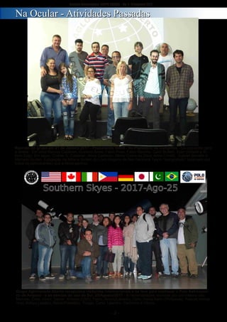 ­ 2 ­
Boletim Astronomico KAPPA CRUCIS ­ No. 1 ­ Primavera 2017
Grupo Aglomerado Aberto recepciona visitantes internacionais e os leva para conhecer o Polo Astronomi­
co de Amparo ­ e as pérolas do ceu do Sul. 25/Agosto/2017 ­ 8 nacionalidades reunidas por um mesmo céu:
Marcelo, Elias, Victor, Daniel. Kristine (USA), Fabio, Anton(Canada), Carlo (Italia) Karin (Philipinas), Pascal( Alema­
nha), Ackiyo (Japão), Rabia(Pakistão), Thiago, Carol, Leandro, Carlinhos e Vitorio.
Reunião do grupo em 21 de Janeiro 2017 ­ Procurando Vesta ­ No Planetario de Campinas ­ Da esquerda para
a direita ­ Em cima Marcos Calderan, Gustavo Alves, Fabio Pires, Fabio Maximo, Carlo Bottelli, Eder Ghiraldi e Vi­
torio Zago. Em baixo, Cinthia G. Calderan, Alicia Calderan, Maria Cicera da Silva, Anna Crivelli, Gabriel Bonetto e
Marcello Gurian. Exposição de fotos e Sorteio do Livro Origens de Neil DeGrace Tyson "autografado" (assinado por
todos os participantes) que a Alicia ganhou.
NNaa OOccuullaarr ­­ AAttiivviiddaaddeess PPaassssaaddaass
 