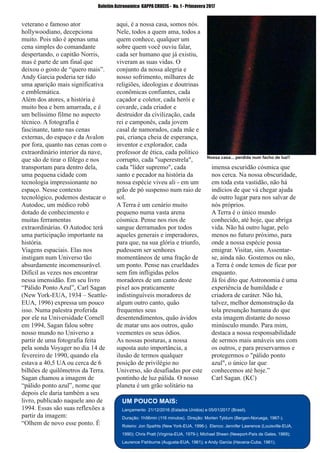 ­ 56 ­
Boletim Astronomico KAPPA CRUCIS ­ No. 1 ­ Primavera 2017
veterano e famoso ator
hollywoodiano, decepciona
muito. Pois não é apenas uma
cena simples do comandante
despertando, o capitão Norris,
mas é parte de um final que
deixou o gosto de “quero mais”.
Andy Garcia poderia ter tido
uma aparição mais significativa
e emblemática.
Além dos atores, a história é
muito boa e bem amarrada, e é
um belíssimo filme no aspecto
técnico. A fotografia é
fascinante, tanto nas cenas
externas, do espaço e da Avalon
por fora, quanto nas cenas com o
extraordinário interior da nave,
que são de tirar o fôlego e nos
transportam para dentro dela,
uma pequena cidade com
tecnologia impressionante no
espaço. Nesse contexto
tecnológico, podemos destacar o
Autodoc, um médico robô
dotado de conhecimento e
muitas ferramentas
extraordinárias. O Autodoc terá
uma participação importante na
história.
Viagens espaciais. Elas nos
instigam num Universo tão
absurdamente incomensurável.
Difícil as vezes nos encontrar
nessa imensidão. Em seu livro
“Pálido Ponto Azul”, Carl Sagan
(New York­EUA, 1934 – Seattle­
EUA, 1996) expressa um pouco
isso. Numa palestra proferida
por ele na Universidade Cornell
em 1994, Sagan falou sobre
nosso mundo no Universo a
partir de uma fotografia feita
pela sonda Voyager no dia 14 de
fevereiro de 1990, quando ela
estava a 40,5 UA ou cerca de 6
bilhões de quilômetros da Terra.
Sagan chamou a imagem de
“pálido ponto azul”, nome que
depois ele daria também a seu
livro, publicado naquele ano de
1994. Essas são suas reflexões a
partir da imagem:
“Olhem de novo esse ponto. É
aqui, é a nossa casa, somos nós.
Nele, todos a quem ama, todos a
quem conhece, qualquer um
sobre quem você ouviu falar,
cada ser humano que já existiu,
viveram as suas vidas. O
conjunto da nossa alegria e
nosso sofrimento, milhares de
religiões, ideologias e doutrinas
econômicas confiantes, cada
caçador e coletor, cada herói e
covarde, cada criador e
destruidor da civilização, cada
rei e camponês, cada jovem
casal de namorados, cada mãe e
pai, criança cheia de esperança,
inventor e explorador, cada
professor de ética, cada político
corrupto, cada "superestrela",
cada "líder supremo", cada
santo e pecador na história da
nossa espécie viveu ali ­ em um
grão de pó suspenso num raio de
sol.
A Terra é um cenário muito
pequeno numa vasta arena
cósmica. Pense nos rios de
sangue derramados por todos
aqueles generais e imperadores,
para que, na sua glória e triunfo,
pudessem ser senhores
momentâneos de uma fração de
um ponto. Pense nas crueldades
sem fim infligidas pelos
moradores de um canto deste
pixel aos praticamente
indistinguíveis moradores de
algum outro canto, quão
frequentes seus
desentendimentos, quão ávidos
de matar uns aos outros, quão
veementes os seus ódios.
As nossas posturas, a nossa
suposta auto importância, a
ilusão de termos qualquer
posição de privilégio no
Universo, são desafiadas por este
pontinho de luz pálida. O nosso
planeta é um grão solitário na
imensa escuridão cósmica que
nos cerca. Na nossa obscuridade,
em toda esta vastidão, não há
indícios de que vá chegar ajuda
de outro lugar para nos salvar de
nós próprios.
A Terra é o único mundo
conhecido, até hoje, que abriga
vida. Não há outro lugar, pelo
menos no futuro próximo, para
onde a nossa espécie possa
emigrar. Visitar, sim. Assentar­
se, ainda não. Gostemos ou não,
a Terra é onde temos de ficar por
enquanto.
Já foi dito que Astronomia é uma
experiência de humildade e
criadora de caráter. Não há,
talvez, melhor demonstração da
tola presunção humana do que
esta imagem distante do nosso
minúsculo mundo. Para mim,
destaca a nossa responsabilidade
de sermos mais amáveis uns com
os outros, e para preservarmos e
protegermos o "pálido ponto
azul", o único lar que
conhecemos até hoje.”
Carl Sagan. (KC)
UM POUCO MAIS:
Lançamento 21/12/2016 (Estados Unidos) e 05/01/2017 (Brasil).
Duração: 1h56min (116 minutos). Direção: Morten Tyldum (Bergen­Noruega, 1967­).
Roteiro: Jon Spaihts (New York­EUA, 1996­). Elenco: Jennifer Lawrence (Louisville­EUA,
1990); Chris Pratt (Virginia­EUA, 1979­); Michael Sheen (Newport­País de Gales, 1969);
Laurence Fishburne (Augusta­EUA, 1961); e Andy Garcia (Havana­Cuba, 1961).
Nossa casa... perdida num facho de luz!!
 