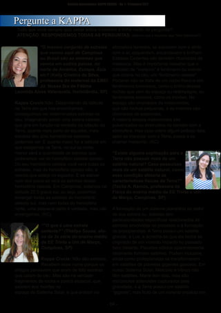 ­ 64 ­
Boletim Astronomico KAPPA CRUCIS ­ No. 1 ­ Primavera 2017
“O mesmo conjunto de estrelas
que vemos aqui de Campinas
ou Brasil são as mesmas que
vemos em outros países, no
norte da América, Europa, Ásia
etc? (Kelly Cristina da Silva,
professora do maternal da EMEI
Jd. Nossa Sra de Fátima
Leonilda Alves Valenzuela, Hortolândia, SP)
Kappa Crucis:Não. Dependendo da latitude
na Terra em que nos encontramos,
conseguimos ver determinadas estrelas no
céu. Imaginando existir uma esfera celeste,
que gira em função na verdade da rotação da
Terra, quanto mais perto do equador, mais
estrelas dos dois hemisférios celestes
podemos ver. E quanto maior for a latitude em
que estejamos na Terra, no sul ou norte,
menor será a quantidade de estrelas que
poderemos ver do hemisfério celeste oposto.
Do seu hemisfério celeste você verá todas as
estrelas, mas do hemisfério oposto não, a
menos que esteja no equador. E se estiver
num dos polos só verá as estrelas desse
hemisfério celeste. Em Campinas, estamos na
latitude 22,5 graus sul, ou seja, podemos
enxergar todas as estrelas do hemisfério
celeste sul, mas nem todas do hemisfério
norte, uma pequena parte é verdade, mas não
enxergamos. (KC)
““O que é uma estrela
cadente?” (Thallya Sousa, alu­
na da 3a série do ensino médio
da EE Trinta e Um de Março,
Campinas, SP)
Kappa Crucis: Não são estrelas.
Recebem esse nome porque os
antigos pensavam que eram de fato estrelas
que caíam do céu. Mas são na verdade
fragmentos de rocha e poeira espacial, que
existem aos montes no
espaço do Sistema Solar, e que entram na
atmosfera terrestre, se aquecem com o atrito
com o ar, esquentam, encandecem e brilham.
Estrelas Cadentes são também chamados de
meteoros. Mas é importante ressaltar que o
conceito de “meteoro” é fenômeno ou evento
que ocorre no céu, um “fenômeno celeste”.
Portanto não se trata de um corpo físico e sim
fenômenos luminosos, como o brilho dessas
rochas que vem do espaço ou relâmpagos, ou
fenômenos sonoros, como os trovões. No
espaço são chamados de meteoroides,
que são rochas pequenas, e as maiores são
chamadas de asteroides.
A maioria desses meteoroides são
pulverizados ou destruídos no contato com a
atmosfera, mas caso sobre algum pedaço dela
após se impactar com a Terra, passa a se
chamar meteorito. (KC)
“Existe alguma explicação para a
Terra não possuir mais de um
satélite natural? Caso possuísse
mais de um satélite natural, como
essa condição afetaria as
características físicas da Terra?”
(Tacita A. Ramos, professora de
Física do ensino médio da EE Trinta e Um
de Março, Campinas, SP)
A formação de um sistema planetário ao redor
de sua estrela ou estrelas tem
particularidades específicas relacionadas às
estrelas envolvidas no processo e à formação
de protoplanetas. A Terra possui um satélite
grande, a Lua, e acredita­se que ela tenha se
originado de um violento impacto no passado
bem distante. Planetas sólidos aparentemente
raramente formam satélites. Podem inclusive,
ainda como protoplanetas se transformarem
em satélites de planetas gigantes gasosos. Em
nosso Sistema Solar, Mercúrio e Vênus não
têm satélites, Marte tem dois, mas são
minúsculos asteroides capturados pela
gravidade, e a Terra possui um satélite
“gigante”, mas fruto de um violento impacto em
PPeerrgguunnttee aa KKAAPPPPAA
Tudo que você sempre quiz saber sobre o cosmos e tinha medo de perguntar!!
ATENÇÃO: RESPONDEMOS TODAS AS PERGUNTAS: (Mesmo que a resposta seja "Não Sabemos!")
 