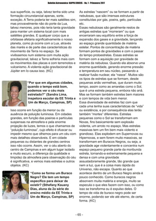­ 65 ­
Boletim Astronomico KAPPA CRUCIS ­ No. 1 ­ Primavera 2017
sua superfície, ou seja, talvez tenha sido uma
formação circunstancial apenas, sorte,
exceção. A Terra poderia ter mais satélites sim,
mas provavelmente não do porte da Lua,
talvez menores, pois não teria tanta gravidade
para manter um sistema local com mais
satélites grandes. E qualquer corpo que a
orbitasse afetaria significativamente o nosso
planeta, como já ocorre com a Lua, através
das marés e de parte das características do
movimento da Terra no espaço. Se
vivêssemos num sistema com muita ação
gravitacional, talvez a Terra sofreria mais com
os movimentos das placas e com terremotos e
vulcanismo. A violenta ação gravitacional de
Júpiter em Io causa isso. (KC)
“Por que em algumas cidades,
quando o tempo está bom,
podemos ver o céu mais
estrelado?” (Sandra Lima,
inspetora escolar da EE Trinta e
Um de Março, Campinas, SP)
Isso ocorre em função da menor ou da
ausência de poluição luminosa. Em cidades
grandes, em função das poeiras e partículas
suspensas na atmosfera e pela enorme
projeção de luzes, temos o que chamamos de
“poluição luminosa”, cujo efeito é ofuscar ou
impedir mesmo que olhemos para um céu com
mais detalhes observáveis. E em cidade
pequenas ou distantes de grandes centros
isso não ocorre. Assim, ver o céu aberto do
centro de Campinas e em algum lugar isolado
e muito escuro, a diferença da qualidade e
limpidez da atmosfera para observação do céu
é significativa, e vemos mais estrelas e outros
objetos. (KC)
“Como se forma um Buraco
Negro? Ele tem um tempo
específico para deixar de
existir? (Sthefany Kauany
Dias, aluna da 2a série do
ensino médio da EE Trinta e
Um de Março, Campinas, SP)
As estrelas “nascem” ou se formam a partir de
nebulosas, que são imensas estruturas
constituídas por gás, poeira, gelo, partículas
etc.
Essas nebulosas são geralmente restos de
antigas estrelas que “morreram” ou que
encerraram seu equilíbrio entre a força de
expansão dos gases e a gravidade, lançando
ao espaço grande quantidade de matéria
estelar. Pontos de concentração de matéria
formam pontos de gravidades e com o passar
do tempo protoestrelas. Essas estrelas se
formam com a aquisição por gravidade de
matéria da nebulosa. Quando ela absorve uma
enorme quantidade, gerando enorme pressão
e temperatura em seu núcleo, passando a
realizar fusão nuclear, ela “nasce”. Muitos são
os tipos de estrelas que se formam, desde
pequenas anãs vermelhas, que duram muito
tempo, assim como as amarelas como o Sol,
que é uma estrela pequena, embora não anã.
Mas se formam também estrelas bem maiores
e com tempos de vida bem menor.
Essa diversidade de estrelas faz com que
cada uma tenha suas características de “vida”
ou existência, e por consequência elas terão
também “mortes” diferentes. Estrelas
pequenas como o Sol se transformam em
Novas, fins basicamente sem explosão
violenta, um arroto no espaço. Mas estrelas
massivas tem um fim bem mais violento e
grandioso. Elas explodem em Supernovas ou
Hipernovas, e sem forem muito massivas, se
transformam em Buracos Negros, ou seja, a
gravidade age violentamente e concentra num
espaço pequeno grande parte da moribunda
estrela, tornando­a extremamente pequena e
densa e com uma gravidade
assustadoramente grande, tão grande que
nem a luz, que é a coisa mais rápida do
Universo, não escapa. Quanto ao que
acontece dentro de um Buraco Negro ainda é
pouco conhecido. Como buracos negros
absorvem muita matéria e energia, muito se
especula o que eles fazem com isso, ou como
isso se transforma ou é expulso deles. O
tempo de vida de buraco negro pode ser
enorme, podendo ser ele até eterno, de certa
forma. (KC)
 