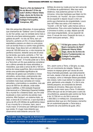 ­ 66 ­
Boletim Astronomico KAPPA CRUCIS ­ No. 1 ­ Primavera 2017
“Qual é o fim da Galáxia? O
fim do Mundo? O fim de
tudo? (Arthur Vitorio Vilela
Zago, aluno do 5o Ano do
ensino fundamental, do
Colégio Farroupilha,
Campinas, SP)
São três perguntas diferentes. A nossa galáxia,
que chamamos de “Galáxia” com G maiúsculo
ou de Via Lactea, que na verdade seria mais o
nome de uma faixa esbranquiçada – a nossa
galáxia de perfil ­ no céu da Terra, tem um
tamanho, portanto um fim. A nossa Galáxia é
espiralada e parece um disco ou uma pizza
com as bordas finas e o centro mais gordinho,
mais largo. Esse disco tem um diâmetro de
cerca de 100.000 anos luz, e nós moramos na
periferia inclusive, distante cerca de 20 anos
luz da borda, que seria, portanto, o “fim” da
Galáxia. Já o fim do mundo, depende do que
chama de “mundo”. O mundo pode ser a Terra,
e a Terra tem um fim que podemos considerar
ser a última camada de nossa atmosfera, a
mesosfera, que está a cerca de 80 a 100 km
acima de nossa superfície. Até aí encontramos
ainda uma quantidade significativa de
moléculas de gases que compões a nossa
atmosfera, acima disso, praticamente não
existem mais tais moléculas. Mas há quem
considere mais duas camadas em nossa
atmosfera, a termosfera e a exosfera, indo até
cerca de 500 km de altitude, onde estão
alguns satélites, a ISS (estação Espacial
Internacional) e o Telescópio Espacial Hubble.
Se o mundo for o Sistema Solar, seu fim está
localizado a meio caminho da estrela mais
próxima, Alfa Centauri, um sistema triplo, ou
seja, a cerca de 2,5 anos luz, o que equivale a
cerca de 20 a 25 trilhões de quilômetros daqui.
E se o mundo for o Universo, bem, isso é
muito maior. O Universo por definição é tudo o
que existe. E o lugar mais distante que
observamos está distante cerca de 13,5
bilhões de anos luz (cada ano luz tem cerca de
10 trilhões de quilômetros!). Mas isso seria
distância, mas podemos pensar no fim do
Universo. Uma das hipóteses que falam do fim
do Universo, do “mundo”, diz que o Universo
irá se expandir e depois recuar e virar um
ponto que chamamos de singularidade. Louco
isso né!? Mas isso seria o fim mesmo do
“mundo”, o fim de “tudo”, pelo menos como o
conhecemos. Pois uma outra hipótese diz que
o Universo é cíclico, ou seja, depois que ele
virar essa singularidade, vai se expandir de
novo. E recuar de novo. Expandir de novo, e
assim seria para sempre... (KC)
“O Sol gira como a Terra?
Qual o tamanho do Sol?
(Deborah Vitoria Vilela
Zago, aluna do 2o Ano do
Ensino Fundamnental, no
Colégio Farroupilha,
Campinas, SP)
Sim, assim como a Terra, o Sol gira, ou seja,
tem um movimento de rotação. Todos os
corpos no espaço giram por causa de uma
força chamada gravidade, que está presente
em tudo, desde o Sol até um grão de arroz. E
no espaço, como a interação dessa gravidade
dos corpos, tudo o que estiver no espaço vai
girar, ganhando uma rotação. E o Sol é uma
estrela pequena, se comprada às demais
estrelas do Universo. Mas para nós ela é
gigante, muito maior que a Terra. O diâmetro
(linha reta que vai de um lado para o outro da
circunferência, passando pelo centro) da Terra
é de 12.756 km e o do Sol é cerca de
1.400.000 (1,4 milhão) km. Grosseiramente
podemos dizer que se o Sol tivesse o tamanho
de um automóvel popular, a Terra teria o
tamanho de uma bolinha de gude. (KC)
Para saber mais: Pergunte ao Astronomo!!
Envie sua pergunta para o email pergunte@aglomeradoaberto.com.br e ela sera respondida
por alguem da equipe, do grupo ou profissional colaborador
 