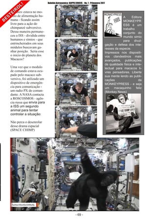 ­ 69 ­
Boletim Astronomico KAPPA CRUCIS ­ No. 1 ­ Primavera 2017
Bananov estava no mo­
dulo de alimentação hu­
mana ­ ficando assim
livre para a ação do
chimpanzé subversivo.
Dessa maneira permane­
ceu a ISS ­ dividida entre
humanos e símios ­ que
entrincheirados em seus
módulos buscavam ga­
nhar posição. Seria esse
o inicio do planeta dos
Macacos?
Uma vez que o modulo
de comando estava ocu­
pado pelo macaco sub­
versivo, foi utilizado um
dispositivo de emergên­
cia para comunicação ­
um radio PX do coman­
dante. A NASA contacta
a ROSCOSMOS ­ agên­
cia russa que envia para
a ISS um segundo
animal para tentar
controlar a situação:
Não perca o desenrolar
desse drama espacial
(SPACE CHIMP)
A Editora
MONKEYPR
ESS é um
trabalho
conjunto do
mundo simio
para divul­
gação e defesa dos inte­
resses da especie.
Impressos nos dispositi­
vos clandestinos mais
avançados, publicações
de qualidade fisica e inte­
lectual para macacos li­
vres pensadores. Liberte
sua mente lendo as publi­
cações da
MONKEYPRESS ­ e seja
um macaquinho feliz
(Monkey News)
 