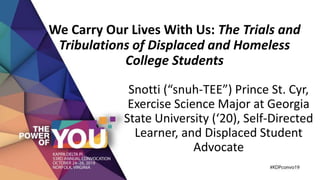 Snotti (“snuh-TEE”) Prince St. Cyr,
Exercise Science Major at Georgia
State University (‘20), Self-Directed
Learner, and Displaced Student
Advocate
We Carry Our Lives With Us: The Trials and
Tribulations of Displaced and Homeless
College Students
 