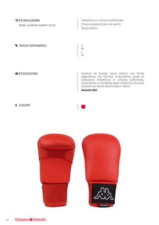 20
Imbottitura in schiuma preformata
Chiusura elasticizzata con velcro
Senza pollice
}} KP3024CJ0900
ROME GUANTINI KARATE ROSSI
xx DESCRIZIONE Guantini da kumite, senza pollice, con forma
ergonomica che fornisce un'eccellente grado di
protezione. Imbottitura in schiuma preformata,
rivestimento in resistente pelle sintetica e chiusura
al polso con fascia elasticizzata e velcro.
Modello WKF
55 TAGLIE DISPONIBILI S
M
L
XL
LL COLORE
 