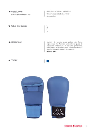 21
Imbottitura in schiuma preformata
Chiusura elasticizzata con velcro
Senza pollice
}} KP3024CJ0901
ROME GUANTINI KARATE BLU
xx DESCRIZIONE Guantini da kumite, senza pollice, con forma
ergonomica che fornisce un'eccellente grado di
protezione. Imbottitura in schiuma preformata,
rivestimento in resistente pelle sintetica e chiusura
al polso con fascia elasticizzata e velcro.
Modello WKF
55 TAGLIE DISPONIBILI S
M
L
XL
LL COLORE
 