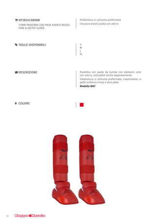 22
Imbottitura in schiuma preformata
Chiusura elasticizzata con velcro
}} KP3024CK0900
TURIN PARATIBIA CON PIEDE KARATE ROSSO
SHIN & INSTEP GUARD
xx DESCRIZIONE Paratibia con piede da kumite con elementi uniti
con velcro, utilizzabili anche separatamente.
Imbottitura in schiuma preformata, rivestimento in
pelle sintetica mista a vera pelle.
Modello WKF
55 TAGLIE DISPONIBILI S
M
L
XL
LL COLORE
 