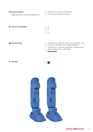 23
Imbottitura in schiuma preformata
Chiusura elasticizzata con velcro
}} KP3024CK0901
TURIN PARATIBIA CON PIEDE KARATE BLU
xx DESCRIZIONE Paratibia con piede da kumite con elementi uniti
con velcro, utilizzabili anche separatamente.
Imbottitura in schiuma preformata, rivestimento in
pelle sintetica mista a vera pelle.
Modello WKF
55 TAGLIE DISPONIBILI S
M
L
XL
LL COLORE
 
