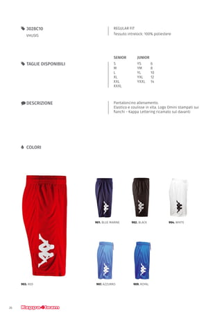 26
REGULAR FIT
Tessuto intrelock: 100% poliestere
55 3028C10
VHUSIS
xx DESCRIZIONE Pantaloncino allenamento.
Elastico e coulisse in vita. Logo Omini stampati sui
fianchi - Kappa Lettering ricamato sul davanti
903. RED
901. BLUE MARINE 902. BLACK 904. WHITE
907. AZZURRO 909. ROYAL
55 TAGLIE DISPONIBILI S
M
L
XL
XXL
XXXL
YS		 6
YM		 8
YL		 10
YXL		 12
YXXL	14
JUNIORSENIOR
LL COLORI
 
