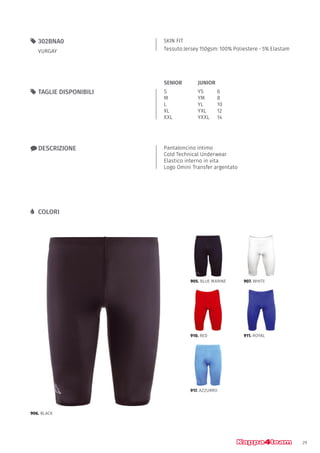 29
SKIN FIT
Tessuto Jersey 150gsm: 100% Poliestere - 5% Elastam
55 302BNA0
VURGAY
xx DESCRIZIONE Pantaloncino intimo
Cold Technical Underwear
Elastico interno in vita
Logo Omini Transfer argentato
55 TAGLIE DISPONIBILI
LL COLORI
S
M
L
XL
XXL
YS		 6
YM		 8
YL		 10
YXL		 12
YXXL	14
JUNIORSENIOR
906. BLACK
905. BLUE MARINE
910. RED
917. AZZURRO
907. WHITE
911. ROYAL
 