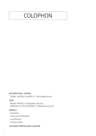 4
COLOPHON
ART DIRECTION - EDITING
COM&C. NO FRILLS AGENCY // nofrillsagency.com
FOTO
MAURO FRANCO // fotografika-lab.com
EMANUELE DI FELICIANTONIO // difeliciantonio.com
MODELLI
Gaia Rizza
Cecilia Anna Brocherel
Luca Martino
Christian Aboa
UN GRAZIE PARTICOLARE A FIJLKAM
 