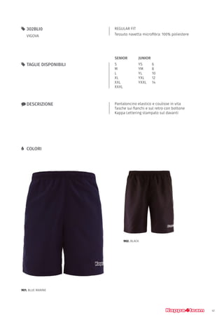 41
REGULAR FIT
Tessuto navetta microfibra: 100% poliestere
55 302BLI0
VIGOVA
xx DESCRIZIONE Pantaloncino elastico e coulisse in vita
Tasche sui fianchi e sul retro con bottone
Kappa Lettering stampato sul davanti
55 TAGLIE DISPONIBILI
LL COLORI
S
M
L
XL
XXL
XXXL
YS		 6
YM		 8
YL		 10
YXL		 12
YXXL	14
JUNIORSENIOR
901. BLUE MARINE
902. BLACK
 