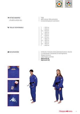 9
750g
80% cotone, 20% poliestere
Comprende giacca e pantaloni
}} KP30240A0902
ATLANTA JUDOGI BLU
xx DESCRIZIONE Uniforme in tessuto misto poliestere/cotone, robusta
e confortevole e resistente al restringimento
Doppia tessitura
Logo Kappa ricamato
Approvato IJF
Approvato EJU
1	 > 140 cm
2 	 > 150 cm
2,5	 > 155 cm
3 	 > 160 cm
3,5	 > 165 cm
4 	 > 170 cm
4,5	 > 175 cm
5 	 > 180 cm
5,5 	 > 185 cm
6	 > 190 cm
6,5	 > 195 cm
7	 > 200 cm
55 TAGLIE DISPONIBILI
 