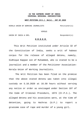 1
IN THE SUPREME COURT OF INDIA
CRIMINAL ORIGINAL JURISDICTION
WRIT PETITION (Crl.) No(s). 307 OF 2020
KERALA UNION OF WORKING JOURNALISTS Petitioner(s)
VERSUS
UNION OF INDIA & ORS. Respondent(s)
O R D E R
This Writ Petition instituted under Article 32 of
the Constitution of India, seeks a writ of habeas
corpus for the release of alleged detenu, namely,
Sidhique Kappan son of Muhammed, who is stated to be a
journalist and a member of the Petitioner Association-
Kerala Union of Working Journalists.
The Writ Petition has been filed on the premise
that the above stated detenu was taken into illegal
custody on 5.10.2020 at 16.50 hours without serving
any notice or order as envisaged under Section 107 of
the Code of Criminal Procedure, 1973 (Cr.P.C.). The
alleged detenu and his associates were, at the time of
detention, going to Hathras (U.P.) to report a
gruesome case of rape and murder of a young girl.
Digitally signed by
Neelam Gulati
Date: 2021.04.28
22:28:50 IST
Reason:
Signature Not Verified
 