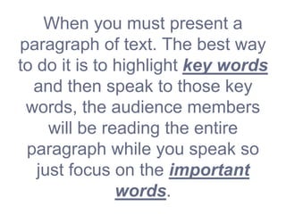 When you must present a
paragraph of text. The best way
to do it is to highlight key words
and then speak to those key
words, the audience members
will be reading the entire
paragraph while you speak so
just focus on the important
words.
 