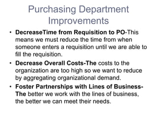 Purchasing Department
Improvements
• DecreaseTime from Requisition to PO-This
means we must reduce the time from when
someone enters a requisition until we are able to
fill the requisition.
• Decrease Overall Costs-The costs to the
organization are too high so we want to reduce
by aggregating organizational demand.
• Foster Partnerships with Lines of Business-
The better we work with the lines of business,
the better we can meet their needs.
 