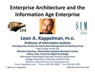 Enterprise Architecture and the 
I f ti A E t iInformation Age Enterprise
Leon A. Kappelman, Ph.D.
Professor of Information Systems
Founding chair, Society for Information Management EA Working Group
http://eawg.simnet.org
fDirector Emeritus, Information Systems Research Center
Fellow, Texas Center for Digital Knowledge
Information Technology & Decision Sciences Department
College of Business University of North TexasCollege of Business, University of North Texas
Website: http://courses.unt.edu/kappelman/
Email: kapp@unt.edu     Phone: 940‐565‐4698     Fax: 940‐565‐4935
© 2010 Leon A. Kappelman CSDM 2010: Paris 28-Oct-2010
 