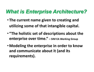 What is Enterprise Architecture?
•The current name given to creating and 
What is Enterprise Architecture?
utilizing some of that intangible capital.
•“The holistic set of descriptions about the 
enterprise over time.“ – SIM EA Working Groupp
•Modeling the enterprise in order to know 
d i b i ( d iand communicate about it (and its 
requirements). 
 