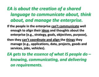 EA is about the creation of a shared 
language to communicate about thinklanguage to communicate about, think 
about, and manage the enterprise.  
If the people in the enterprise can’t communicate well 
enough to align their ideas and thoughts about the 
i ( l bj i )enterprise (e.g., strategy, goals, objectives, purpose), 
then they can’t coordinate and align the things they 
manage (e g applications data projects goods andmanage (e.g., applications, data, projects, goods and 
services, jobs, vehicles).
EA t t th f h t IS l dEA gets to the essence of what IS people do –
knowing, communicating, and delivering 
on requirements.
 