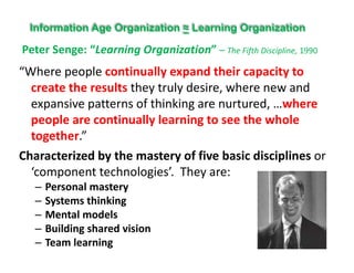 Peter Senge: “Learning Organization” – The Fifth Discipline 1990
Information Age Organization ≈ Learning Organization
“Where people continually expand their capacity to 
t th lt th t l d i h d
Peter Senge:  Learning Organization  – The Fifth Discipline, 1990
create the results they truly desire, where new and 
expansive patterns of thinking are nurtured, …where 
people are continually learning to see the wholepeople are continually learning to see the whole 
together.”
Characterized by the mastery of five basic disciplines orCharacterized by the mastery of five basic disciplines or 
‘component technologies’.  They are:
– Personal masteryPersonal mastery
– Systems thinking
– Mental models
– Building shared vision
– Team learning
 