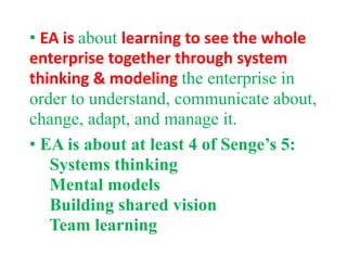 • EA is about learning to see the whole 
enterprise together through system 
thinking & modeling the enterprise inthinking & modeling the enterprise in
order to understand, communicate about,
change adapt and manage itchange, adapt, and manage it.
• EA is about at least 4 of Senge’s 5:g
Systems thinking
Mental modelsMental models
Building shared vision
Team learning
 