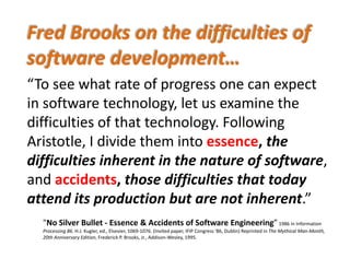Fred Brooks on the difficulties of 
software development… 
“To see what rate of progress one can expectTo see what rate of progress one can expect 
in software technology, let us examine the 
diffi lti f th t t h l F ll idifficulties of that technology. Following 
Aristotle, I divide them into essence, the 
difficulties inherent in the nature of software, 
and accidents, those difficulties that today , ff y
attend its production but are not inherent.”
"N Sil B ll E & A id f S f E i i ”"No Silver Bullet ‐ Essence & Accidents of Software Engineering”1986 in Information 
Processing 86. H.J. Kugler, ed., Elsevier, 1069‐1076. (Invited paper, IFIP Congress '86, Dublin) Reprinted in The Mythical Man‐Month, 
20th Anniversary Edition, Frederick P. Brooks, Jr., Addison‐Wesley, 1995.
 