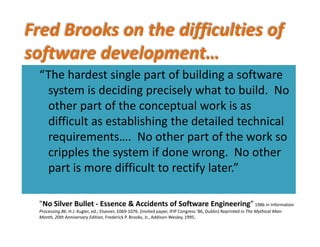 Fred Brooks on the difficulties of 
software development… 
“To see what rate of progress one can expect“The hardest single part of building a softwareTo see what rate of progress one can expect 
in software technology, let us examine the 
diffi lti f th t t h l F ll i
The hardest single part of building a software 
system is deciding precisely what to build.  No 
other part of the conceptual work is as
difficulties of that technology. Following 
Aristotle, I divide them into essence, the 
other part of the conceptual work is as 
difficult as establishing the detailed technical 
requirements No other part of the work so
difficulties inherent in the nature of software, 
and accidents, those difficulties that today 
requirements….  No other part of the work so 
cripples the system if done wrong.  No other 
part is more difficult to rectify later”, y
attend its production but are not inherent.”
"N Sil B ll E & A id f S f E i i ”
part is more difficult to rectify later.
"No Silver Bullet ‐ Essence & Accidents of Software Engineering”1986 in Information 
Processing 86. H.J. Kugler, ed., Elsevier, 1069‐1076. (Invited paper, IFIP Congress '86, Dublin) Reprinted in The Mythical Man‐
Month, 20th Anniversary Edition, Frederick P. Brooks, Jr., Addison‐Wesley, 1995.
 