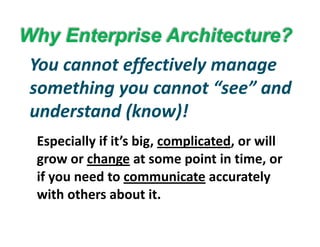 Why Enterprise Architecture?y p
You cannot effectively manage 
something you cannot “see” and 
nderstand (kno )!
Especially if it’s big complicated or will
understand (know)!
Especially if it’s big, complicated, or will 
grow or change at some point in time, or 
if you need to communicate accurately 
with others about it.
 