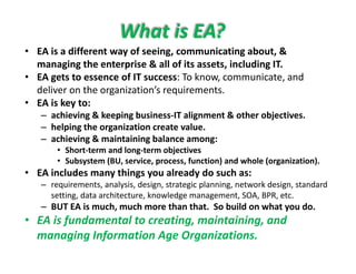 • EA is a different way of seeing communicating about &
What is EA?
• EA is a different way of seeing, communicating about, & 
managing the enterprise & all of its assets, including IT. 
• EA gets to essence of IT success: To know, communicate, and 
deliver on the organization’s requirements. 
• EA is key to:
– achieving & keeping business‐IT alignment & other objectives.g p g g j
– helping the organization create value.
– achieving & maintaining balance among:
• Short‐term and long‐term objectivesg j
• Subsystem (BU, service, process, function) and whole (organization).
• EA includes many things you already do such as:
– requirements, analysis, design, strategic planning, network design, standard q y g g p g g
setting, data architecture, knowledge management, SOA, BPR, etc.
– BUT EA is much, much more than that.  So build on what you do.
• EA is fundamental to creating, maintaining, andEA is fundamental to creating, maintaining, and 
managing Information Age Organizations.
 