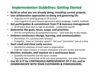 Implementation Guidelines: Getting Started
• Build on what you are already doing, including current projects.y y g, g p j
• Use collaborative approaches to doing and governing EA:
– Organize an EA working group or EA council. 
– Learn together & work toward agreement about language, models, methods
• Get participation & commitment from IT & business management:
– At all levels (but start as high as possible).   Leadership counts!
• Determine the goals, focus, scope, and priorities:
f l h l h d d d– Aim for completeness & comprehensiveness.   Deal with day‐to‐day needs.
• Embrace continuous change, learning, and communication:
– Remember, it’s a journey and a process.
Evangelize Have an “elevator speech” Get your “converters” one at a time– Evangelize.  Have an  elevator speech .  Get your  converters  one at a time.  
• Start small and show early success: 
– Identify EA initiatives of most value to organization.  
– Help the value creators it creates champions and wins hearts and mindsHelp the value creators, it creates champions and wins hearts and minds.
• Monitor, evaluate, and improve on a continuous basis:
– Quantify the benefits and the value created.
– Regularly take a hard look at EA cost‐value proposition, and make it better.g y p p
• Use EA in IT for CONTINUOUS IMPROVEMENT OF IT ALL and to 
COMMUNICATE WITH YOUR CUSTOMERS & STAKEHOLDERS.
 