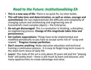 Road to the Future: Institutionalizing EA
hi i f lif h k f l b ll• This is a new way of life: There is no quick fix; no silver bullet.
• This will take time and determination, as well as vision, courage and 
commitment: Do not underestimate the difficulty and complexity of 
h i lt d hit ti d i i fchanging culture and architecting and engineering one of 
humankind’s most complex objects – the Enterprise.
• Do not get discouraged: This is a revolution in thinking, a discipline, 
an engineering process Change of this magnit de takes time andan engineering process. Change of this magnitude takes time and 
perseverance.
• Set realistic expectations: Things have to be implemented and 
modified periodically so you have to accept some risk of “scrap andmodified periodically so you have to accept some risk of  scrap and 
rework."  Progress trumps perfection.
• Don't assume anything: Make executive education and technical 
training a continuous process It is easy to forget long term issues intraining a continuous process.  It is easy to forget long‐term issues in 
the short‐term stress of daily life. 
• Learn!: The state of the art is only about 25 years old and the "playing 
field" still pretty level – there is still much to learn and discover andfield  still pretty level  there is still much to learn and discover, and 
many opportunities to create advantage and value.
 