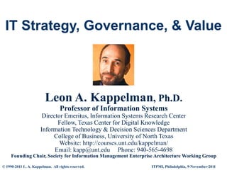 IT Strategy, Governance, & Value
    Strategy Governance




                         Leon A. Kappelman, Ph.D.
                                  Professor of Information Systems
                       Director Emeritus, Information Systems Research Center
                             Fellow, Texas Center for Digital Knowledge
                      Information Technology & Decision Sciences Department
                           College of Business, University of North Texas
                              Website: http://courses.unt.edu/kappelman/
                            Email: kapp@unt.edu Phone: 940 565 4698
                                                             940-565-4698
     Founding Chair, Society for Information Management Enterprise Architecture Working Group

© 1990-2011 L. A. Kappelman. All rights reserved.                ITPMI, Philadelphia, 9-November-2011
 