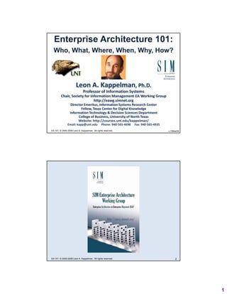 Enterprise Architecture 101:
  Who, What, Where, When, Why, How?




                       Leon A. Kappelman, Ph.D.
                              Professor of Information Systems
         Chair, Society for Information Management EA Working Group
                              http://eawg.simnet.org
                              htt //       i   t
                  Director Emeritus, Information Systems Research Center
                         Fellow, Texas Center for Digital Knowledge
                 Information Technology & Decision Sciences Department
                       College of Business, University of North Texas
                       Website: http://courses.unt.edu/kappelman/
               Email: kapp@unt.edu     Phone: 940‐565‐4698     Fax: 940‐565‐4935
EA 101: © 2000-2009 Leon A. Kappelman. All rights reserved.                              1
                                                                                   v.15Mar09




EA 101: © 2000-2009 Leon A. Kappelman. All rights reserved.                             2




                                                                                               1
 