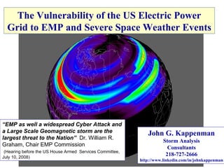 The Vulnerability of the US Electric Power Grid to EMP and Severe Space Weather Events John G. Kappenman Storm Analysis Consultants 218-727-2666 http://www.linkedin.com/in/johnkappenman “ EMP as well a widespread Cyber Attack and a Large Scale Geomagnetic storm are the largest threat to the Nation”  Dr. William R. Graham, Chair EMP Commission (Hearing before the US House Armed  Services Committee,  July 10, 2008) 