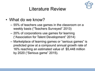 Literature Review
• What do we know?
– 55% of teachers use games in the classroom on a
weekly basis (“Teachers Surveyed” 2013)
– 20% of corporations use games for learning
(“Association for Talent Development” 2014)
– Marketplace of learning games or “serious games” is
predicted grow at a compound annual growth rate of
16% reaching an estimated value of $5,448 million
by 2020 (“Serious game” 2015).
 