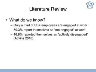 Literature Review
• What do we know?
– Only a third of U.S. employees are engaged at work
– 50.3% report themselves as "not engaged" at work
– 16.8% reported themselves as "actively disengaged"
(Adkins 2016).
 