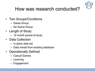 How was research conducted?
• Two Groups/Conditions
– Game Group
– No Game Group
• Length of Study
– 12 month period of study
• Data Collection
– In place data set
– Data mined from existing database
• Operationally Defined
– Casual Games
– Learning
– Engagement
 