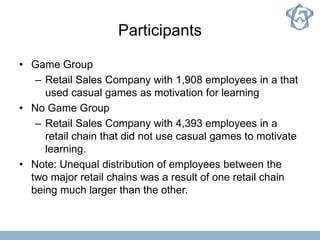 Participants
• Game Group
– Retail Sales Company with 1,908 employees in a that
used casual games as motivation for learning
• No Game Group
– Retail Sales Company with 4,393 employees in a
retail chain that did not use casual games to motivate
learning.
• Note: Unequal distribution of employees between the
two major retail chains was a result of one retail chain
being much larger than the other.
 