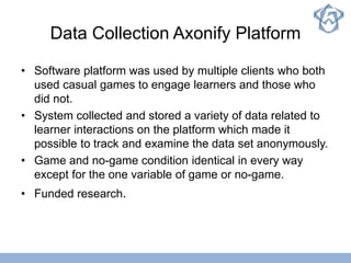 Data Collection Axonify Platform
• Software platform was used by multiple clients who both
used casual games to engage learners and those who
did not.
• System collected and stored a variety of data related to
learner interactions on the platform which made it
possible to track and examine the data set anonymously.
• Game and no-game condition identical in every way
except for the one variable of game or no-game.
• Funded research.
 