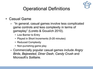 Operational Definitions
• Casual Game
– “In general, casual games involve less complicated
game controls and less complexity in terms of
gameplay” (Loreto & Gouaïch 2010).
• Low Barrier to Entry
• Played in Short Increments (5-20 minutes)
• Reduced Complexity
• Non-punishing game play
– Commercially popular casual games include Angry
Birds, Bejeweled, Diner Dash, Candy Crush and
Microsoft’s Solitaire.
 
