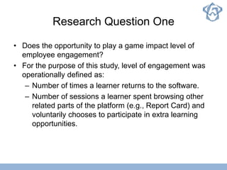 Research Question One
• Does the opportunity to play a game impact level of
employee engagement?
• For the purpose of this study, level of engagement was
operationally defined as:
– Number of times a learner returns to the software.
– Number of sessions a learner spent browsing other
related parts of the platform (e.g., Report Card) and
voluntarily chooses to participate in extra learning
opportunities.
 