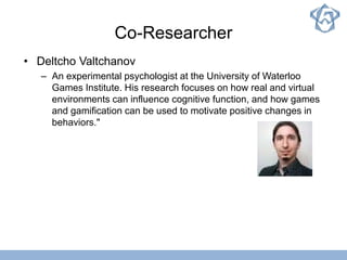 Co-Researcher
• Deltcho Valtchanov
– An experimental psychologist at the University of Waterloo
Games Institute. His research focuses on how real and virtual
environments can influence cognitive function, and how games
and gamification can be used to motivate positive changes in
behaviors."
 