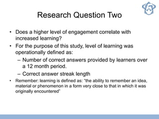 Research Question Two
• Does a higher level of engagement correlate with
increased learning?
• For the purpose of this study, level of learning was
operationally defined as:
– Number of correct answers provided by learners over
a 12 month period.
– Correct answer streak length
• Remember: learning is defined as: “the ability to remember an idea,
material or phenomenon in a form very close to that in which it was
originally encountered”
 